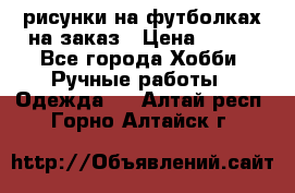 рисунки на футболках на заказ › Цена ­ 600 - Все города Хобби. Ручные работы » Одежда   . Алтай респ.,Горно-Алтайск г.